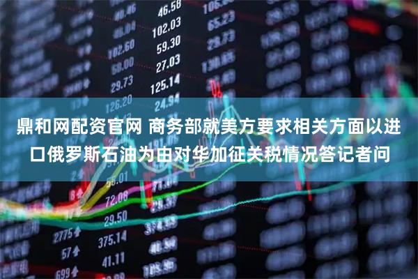 鼎和网配资官网 商务部就美方要求相关方面以进口俄罗斯石油为由对华加征关税情况答记者问
