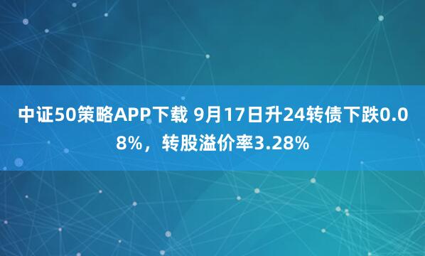 中证50策略APP下载 9月17日升24转债下跌0.08%，转股溢价率3.28%
