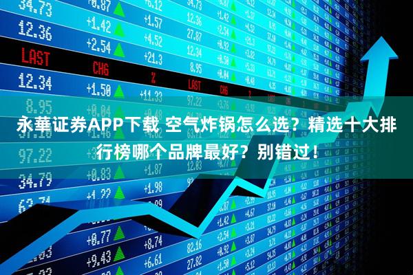 永華证券APP下载 空气炸锅怎么选？精选十大排行榜哪个品牌最好？别错过！