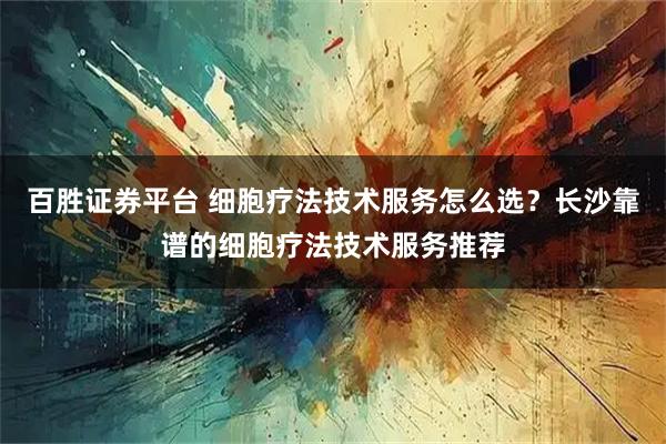 百胜证券平台 细胞疗法技术服务怎么选？长沙靠谱的细胞疗法技术服务推荐