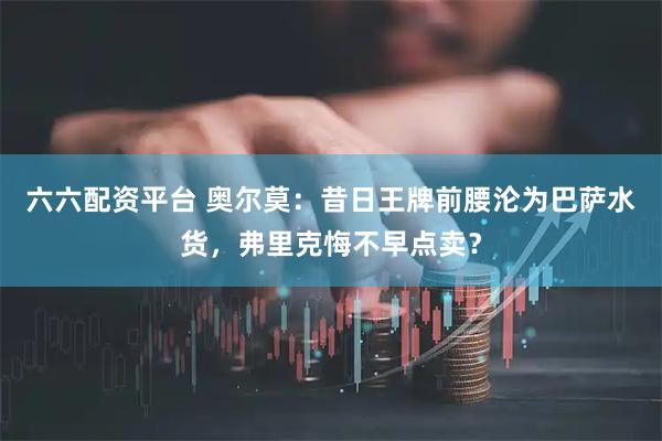 六六配资平台 奥尔莫：昔日王牌前腰沦为巴萨水货，弗里克悔不早点卖？