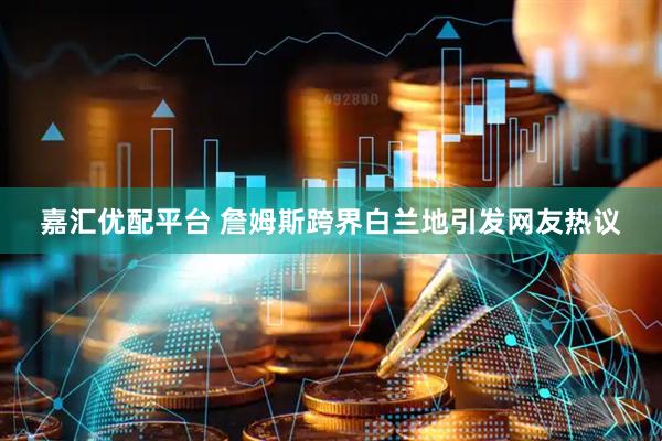 嘉汇优配平台 詹姆斯跨界白兰地引发网友热议