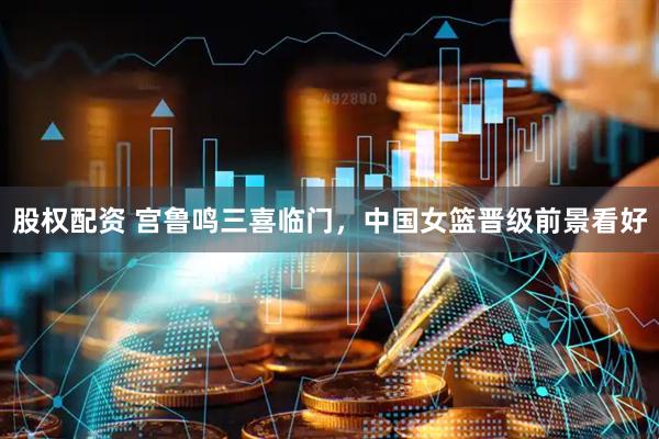 股权配资 宫鲁鸣三喜临门，中国女篮晋级前景看好