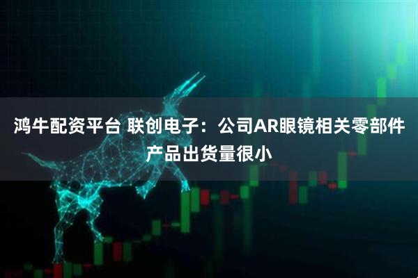 鸿牛配资平台 联创电子：公司AR眼镜相关零部件产品出货量很小