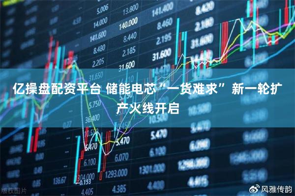 亿操盘配资平台 储能电芯“一货难求” 新一轮扩产火线开启