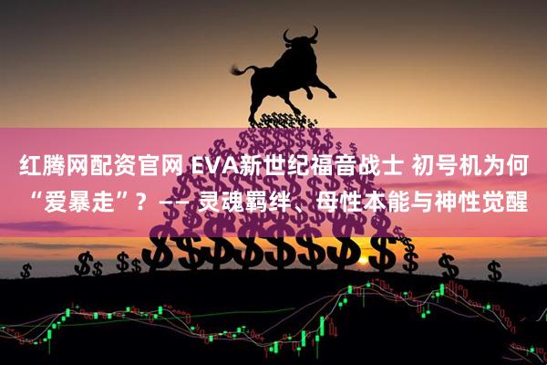 红腾网配资官网 EVA新世纪福音战士 初号机为何 “爱暴走”？—— 灵魂羁绊、母性本能与神性觉醒