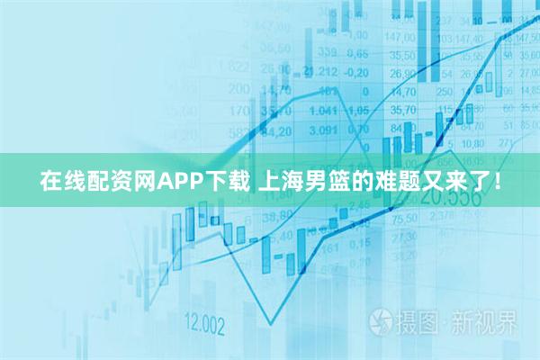 在线配资网APP下载 上海男篮的难题又来了！