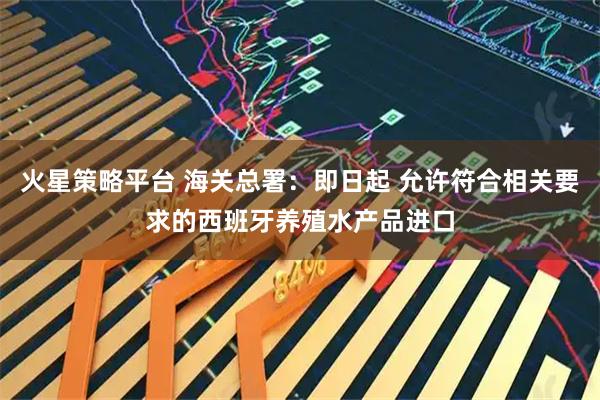 火星策略平台 海关总署：即日起 允许符合相关要求的西班牙养殖水产品进口