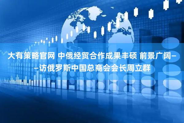 大有策略官网 中俄经贸合作成果丰硕 前景广阔——访俄罗斯中国总商会会长周立群