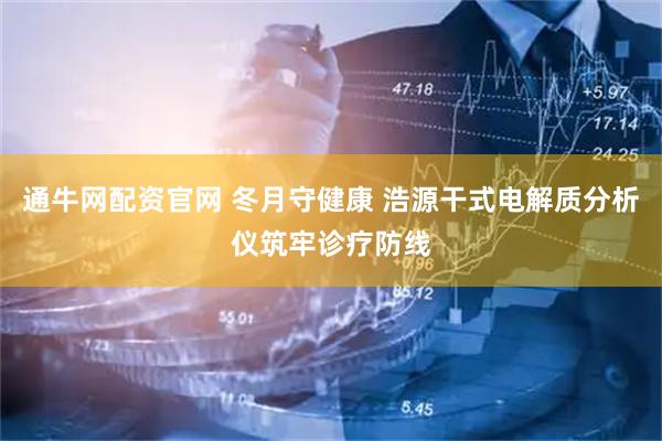 通牛网配资官网 冬月守健康 浩源干式电解质分析仪筑牢诊疗防线