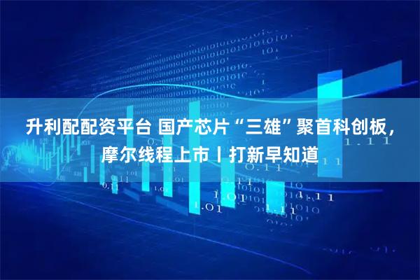 升利配配资平台 国产芯片“三雄”聚首科创板，摩尔线程上市丨打新早知道