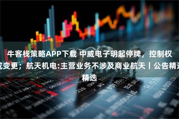 牛客栈策略APP下载 中威电子明起停牌，控制权或变更；航天机电:主营业务不涉及商业航天丨公告精选