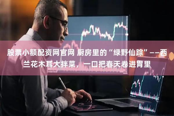 股票小额配资网官网 厨房里的“绿野仙踪”——西兰花木耳大拌菜，一口把春天卷进胃里