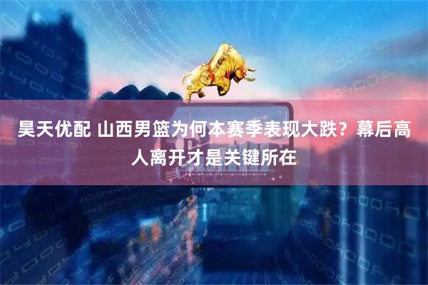 昊天优配 山西男篮为何本赛季表现大跌？幕后高人离开才是关键所在