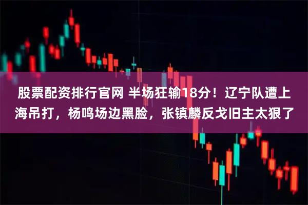 股票配资排行官网 半场狂输18分！辽宁队遭上海吊打，杨鸣场边黑脸，张镇麟反戈旧主太狠了
