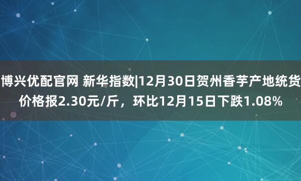 博兴优配官网 新华指数|12月30日贺州香芋产地统货价格报2.30元/斤，环比12月15日下跌1.08%