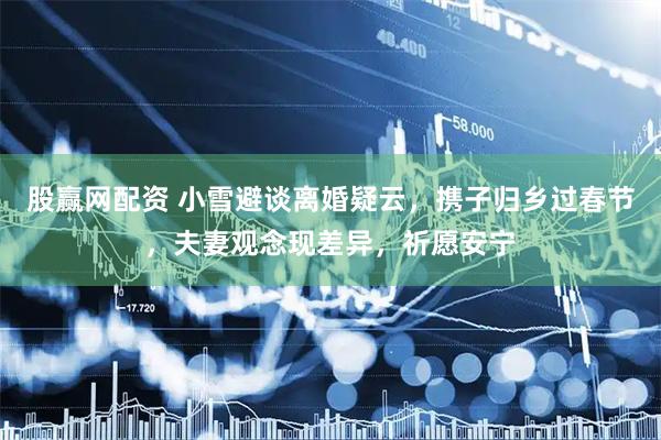 股赢网配资 小雪避谈离婚疑云，携子归乡过春节，夫妻观念现差异，祈愿安宁