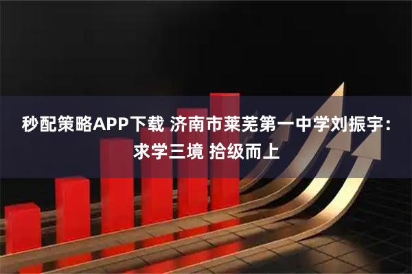秒配策略APP下载 济南市莱芜第一中学刘振宇：求学三境 拾级而上